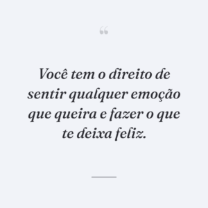 Você tem o direito de sentir qualquer emoção que queira e fazer o que te deixa feliz.