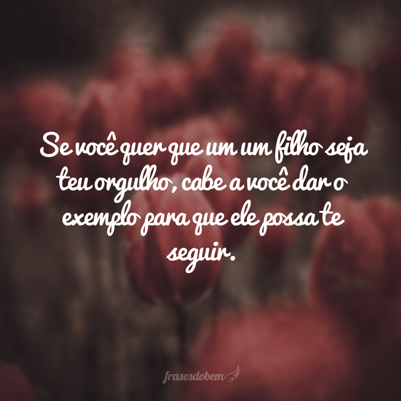 Se você quer que um um filho seja teu orgulho, cabe a você dar o exemplo para que ele possa te seguir.