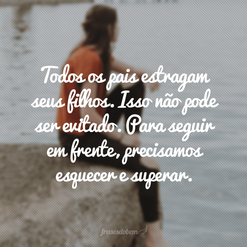 Todos os pais estragam seus filhos. Isso não pode ser evitado. Para seguir em frente, precisamos esquecer e superar.