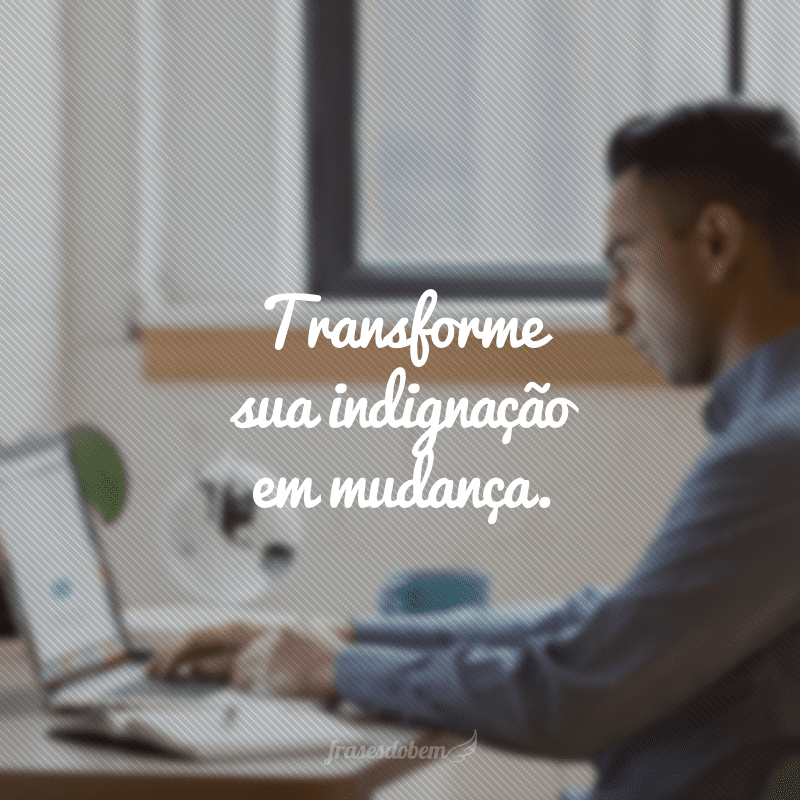 Transforme sua indignação em mudança.