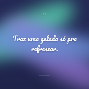 Traz uma gelada só pra refrescar.