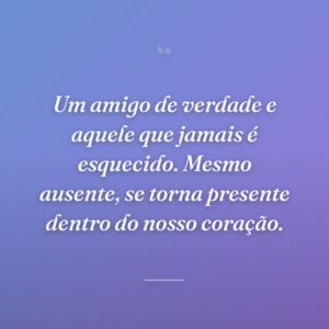 Um amigo de verdade e aquele que jamais é esquecido. Mesmo ausente, se torna presente dentro do nosso coração.