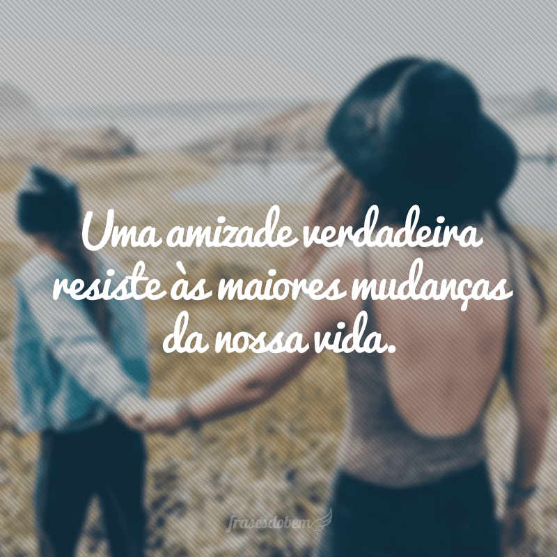 Uma amizade verdadeira resiste às maiores mudanças da nossa vida.