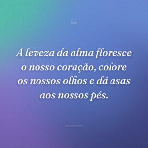A leveza da alma floresce o nosso coração, colore os nossos olhos e dá asas aos nossos pés.