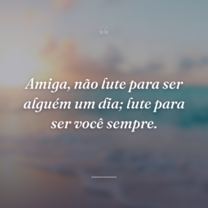 Amiga, não lute para ser alguém um dia; lute para ser você sempre.