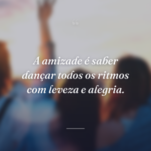 A amizade é saber dançar todos os ritmos com leveza e alegria.