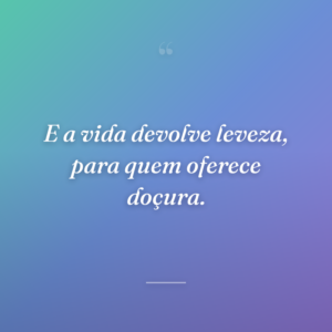 E a vida devolve leveza, para quem oferece doçura.
