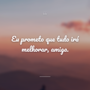 Eu prometo que tudo irá melhorar, amiga.
