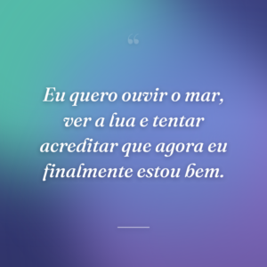 Eu quero ouvir o mar, ver a lua e tentar acreditar que agora eu finalmente estou bem.