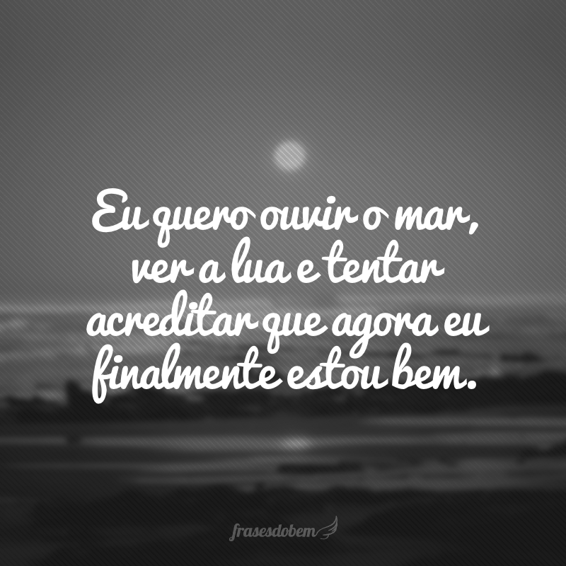 Eu quero ouvir o mar, ver a lua e tentar acreditar que agora eu finalmente estou bem.