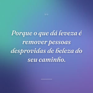 Porque o que dá leveza é remover pessoas desprovidas de beleza do seu caminho.
