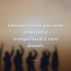 Qualquer coisa que custe a sua paz e tranquilidade é caro demais.