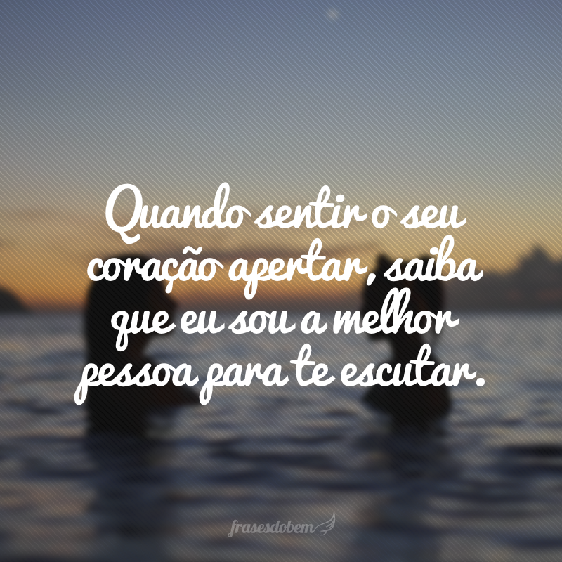 Quando sentir o seu coração apertar, saiba que eu sou a melhor pessoa para te escutar.