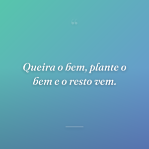 Queira o bem, plante o bem e o resto vem.