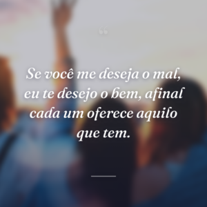 Se você me deseja o mal, eu te desejo o bem, afinal cada um oferece aquilo que tem.