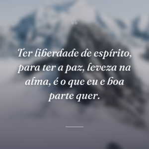 Ter liberdade de espírito, para ter a paz, leveza na alma, é o que eu e boa parte quer.