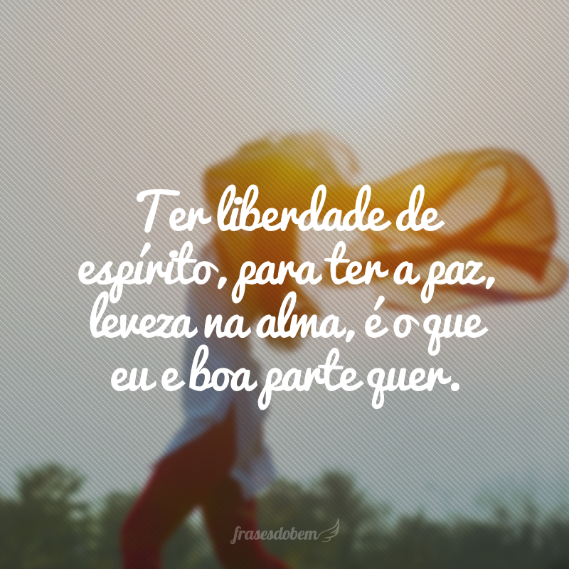 Ter liberdade de espírito, para ter a paz, leveza na alma, é o que eu e boa parte quer.