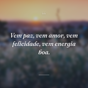 Vem paz, vem amor, vem felicidade, vem energia boa.