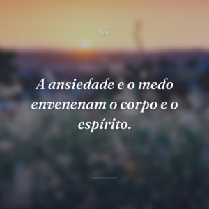 A ansiedade e o medo envenenam o corpo e o espírito.