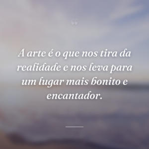 A arte é o que nos tira da realidade e nos leva para um lugar mais bonito e encantador.