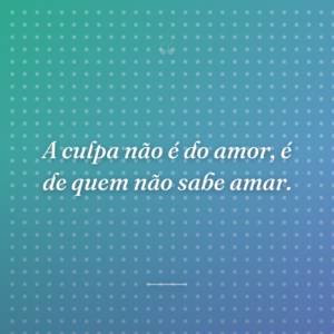 A culpa não é do amor, é de quem não sabe amar.