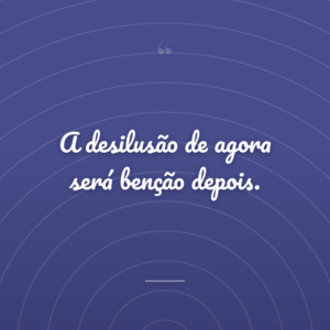 A desilusão de agora será benção depois.