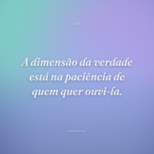 A dimensão da verdade está na paciência de quem quer ouvi-la.