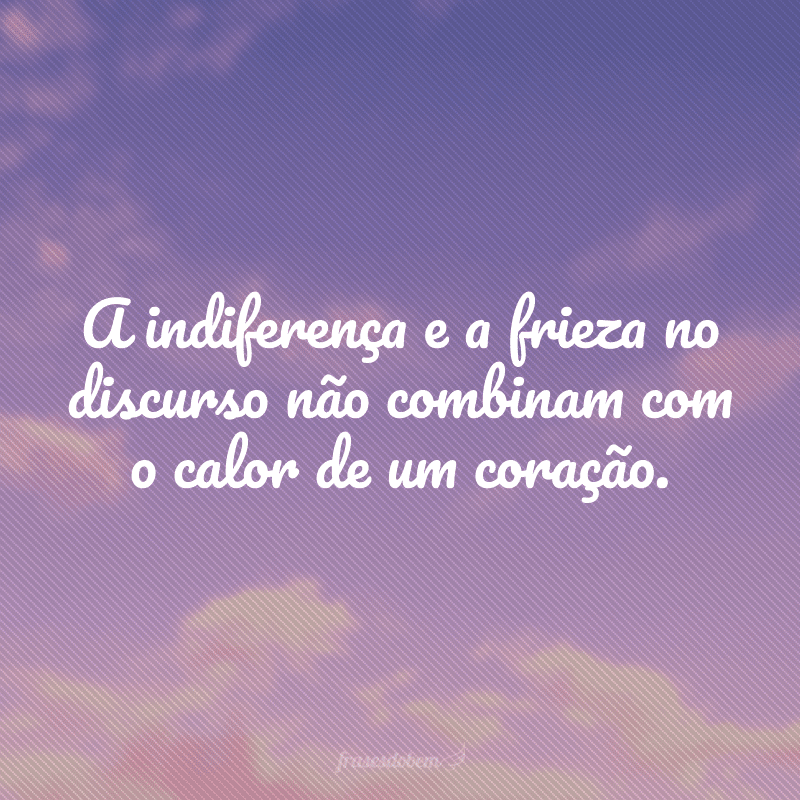 A indiferença e a frieza no discurso não combinam com o calor de um coração.