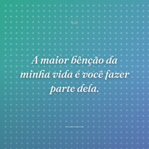 A maior bênção da minha vida é você fazer parte dela.