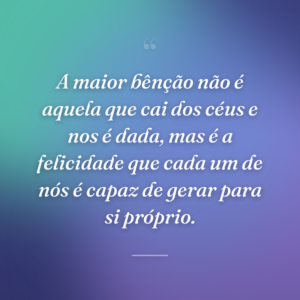 A maior bênção não é aquela que cai dos céus e nos é dada, mas é a felicidade que cada um de nós é capaz de gerar para si próprio.