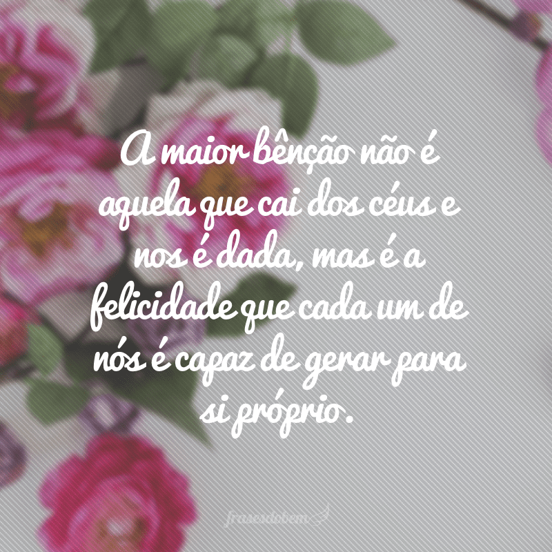 A maior bênção não é aquela que cai dos céus e nos é dada, mas é a felicidade que cada um de nós é capaz de gerar para si próprio.