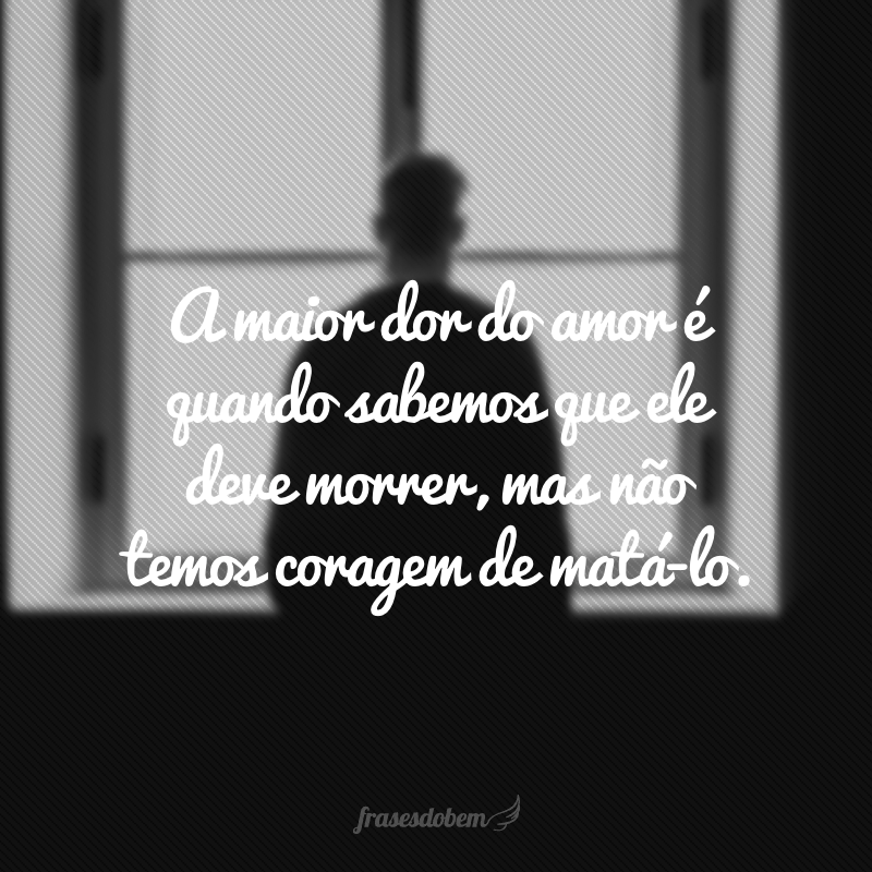 A maior dor do amor é quando sabemos que ele deve morrer, mas não temos coragem de matá-lo.