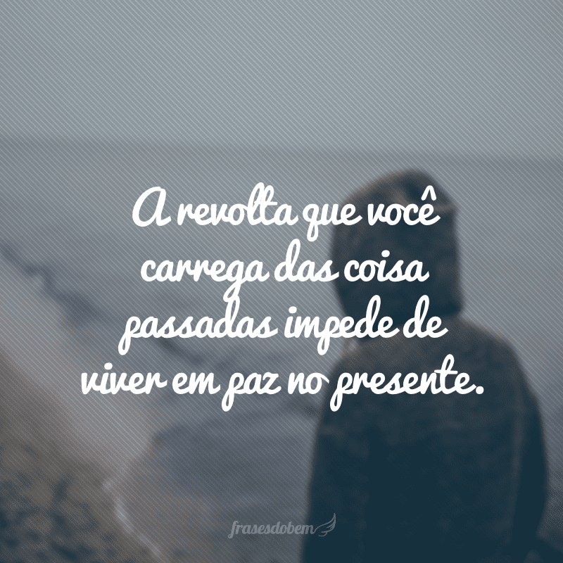 A revolta que você carrega das coisa passadas impede de viver em paz no presente.