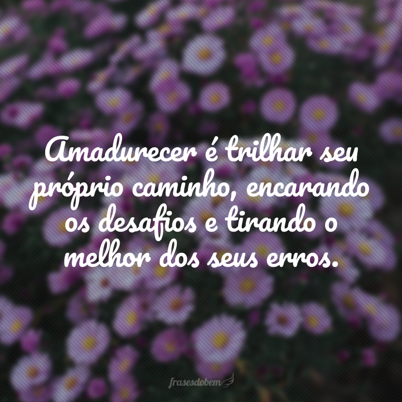 Amadurecer é trilhar seu próprio caminho, encarando os desafios e tirando o melhor dos seus erros.