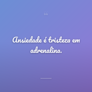 Ansiedade é tristeza em adrenalina.