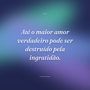 Até o maior amor verdadeiro pode ser destruído pela ingratidão.