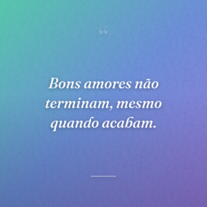 Bons amores não terminam, mesmo quando acabam.