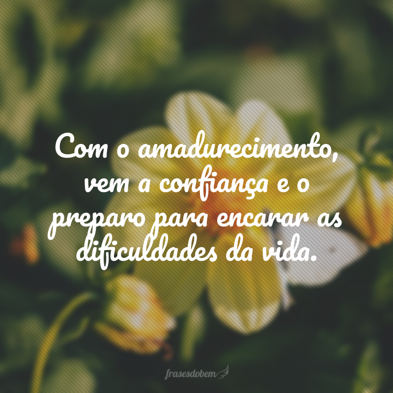 Com o amadurecimento, vem a confiança e o preparo para encarar as dificuldades da vida.