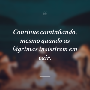 Continue caminhando, mesmo quando as lágrimas insistirem em cair.