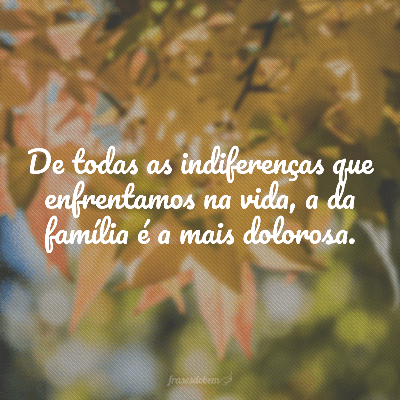 De todas as indiferenças que enfrentamos na vida, a da família é a mais dolorosa.