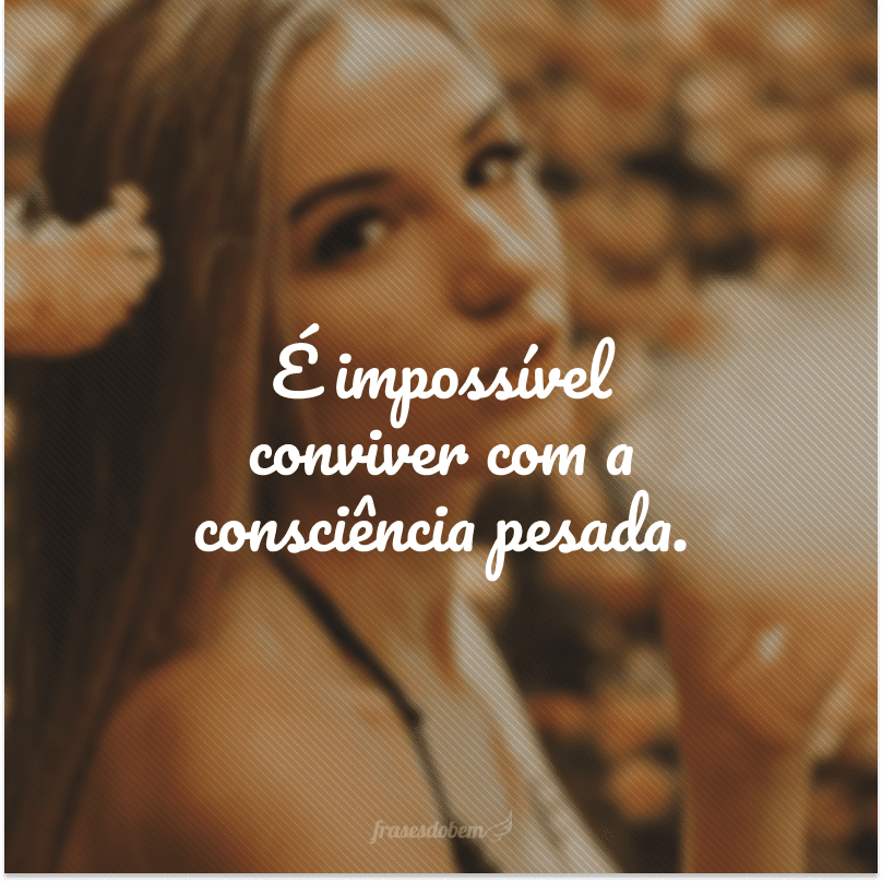 É impossível conviver com a consciência pesada.