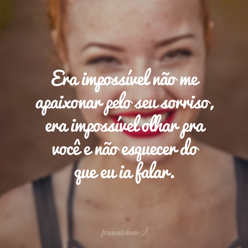 Era impossível não me apaixonar pelo seu sorriso, era impossível olhar pra você e não esquecer do que eu ia falar.