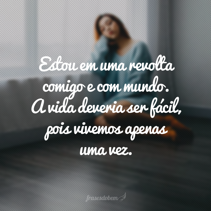 Estou em uma revolta comigo e com mundo. A vida deveria ser fácil, pois vivemos apenas uma vez.