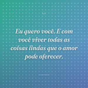Eu quero você. E com você viver todas as coisas lindas que o amor pode oferecer.
