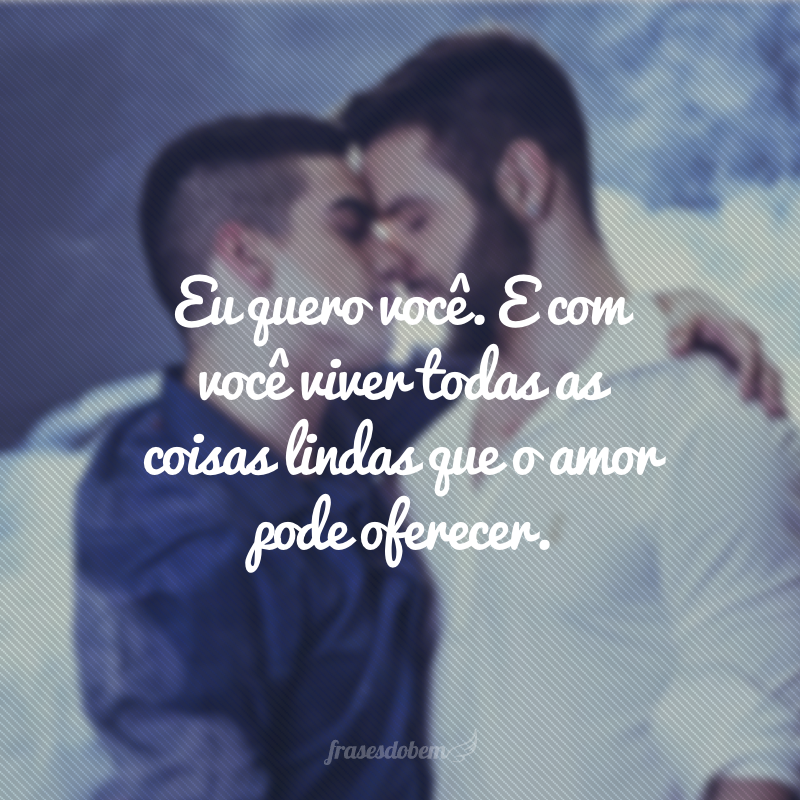 Eu quero você. E com você viver todas as coisas lindas que o amor pode oferecer.