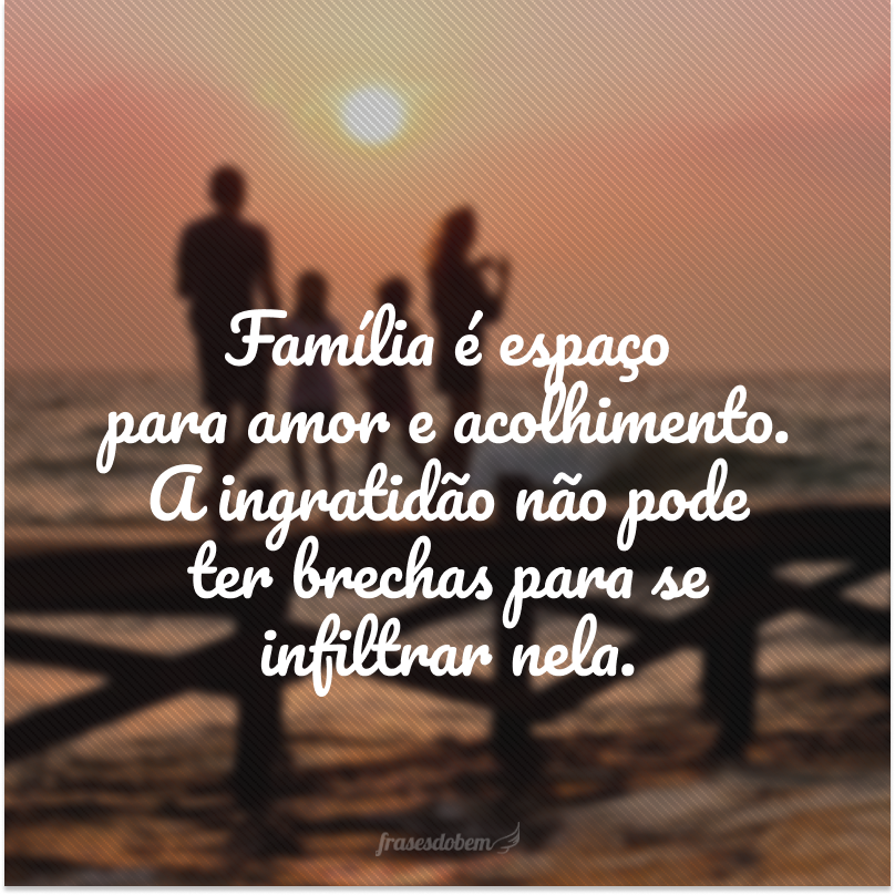 Família é espaço para amor e acolhimento. A ingratidão não pode ter brechas para se infiltrar nela.