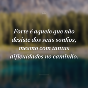 Forte é aquele que não desiste dos seus sonhos, mesmo com tantas dificuldades no caminho.