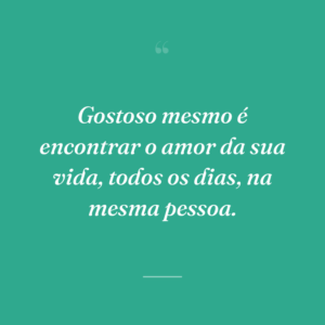 Gostoso mesmo é encontrar o amor da sua vida, todos os dias, na mesma pessoa.