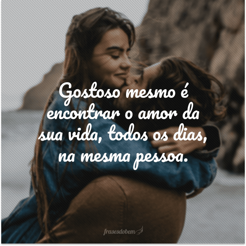 Gostoso mesmo é encontrar o amor da sua vida, todos os dias, na mesma pessoa.