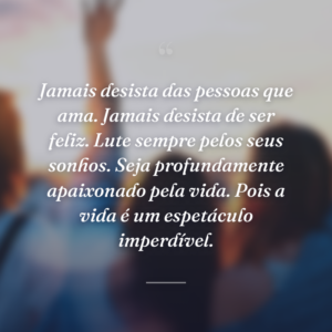 Jamais desista das pessoas que ama. Jamais desista de ser feliz. Lute sempre pelos seus sonhos. Seja profundamente apaixonado pela vida. Pois a vida é um espetáculo imperdível.